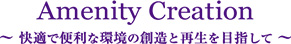 Amenity Creation 快適で便利な環境の創造と再生を目指して。 Amenity Creation 快適で便利な環境の創造と再生を目指して。